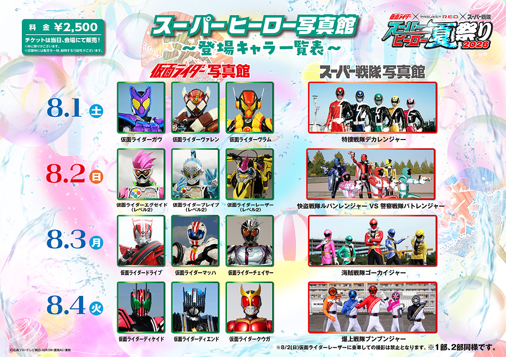 8月1日（土）
■ 仮面ライダー写真館：仮面ライダーガヴ、仮面ライダーヴァレン、仮面ライダーヴラム
■ スーパー戦隊写真館：特捜戦隊デカレンジャー
8月2日（日）
■ 仮面ライダー写真館：仮面ライダーエグゼイド（レベル2）、仮面ライダーブレイブ（レベル2）、仮面ライダーレーザー（レベル2）
※8/2(日)仮面ライダーレーザーに乗車しての撮影は禁止となります。
■ スーパー戦隊写真館：快盗戦隊ルパンレンジャー VS 警察戦隊パトレンジャー
8月3日（月）
■ 仮面ライダー写真館：仮面ライダードライブ、仮面ライダーマッハ、仮面ライダーチェイサー
■ スーパー戦隊写真館：海賊戦隊ゴーカイジャー
8月4日（火）
■ 仮面ライダー写真館：仮面ライダーディケイド、仮面ライダーディエンド、仮面ライダークウガ
■ スーパー戦隊写真館：
爆上戦隊ブンブンジャー
8月5日（水）
■ 仮面ライダー写真館：仮面ライダージオウ、仮面ライダーゲイツ、仮面ライダーウォズ
■ スーパー戦隊写真館：烈車戦隊トッキュウジャー