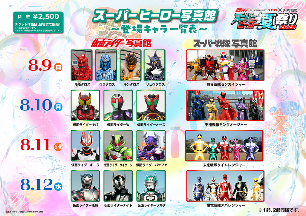 8月10日（月・祝）
■ 仮面ライダー写真館：仮面ライダーキバ、仮面ライダーW、仮面ライダーオーズ
■ スーパー戦隊写真館：王様戦隊キングオージャー
8月11日（火）
■ 仮面ライダー写真館：仮面ライダーギーツ、仮面ライダータイクーン、仮面ライダーバッファ
■ スーパー戦隊写真館：未来戦隊タイムレンジャー
8月12日（水）
■ 仮面ライダー写真館：仮面ライダー龍騎、仮面ライダーナイト、仮面ライダーゾルダ
■ スーパー戦隊写真館：爆竜戦隊アバレンジャー

※枠に限りがございます。
※混雑時には販売を一時、制限する場合がございます。
※1部、2部同様です。
