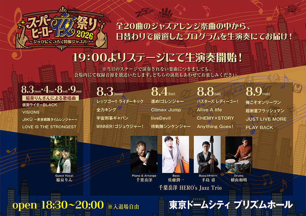 19:00よりステージにて生演奏開始！

※当日のステージで演奏されない楽曲につきましても、会場内にて収録音源を放送いたします。どちらの演出もあわせてお楽しみください。

日替わり演奏プログラム＆出演者
4日間共通（8.3 / 8.4 / 8.8 / 8.9）
稲泉りんさんによる歌唱曲

仮面ライダーBLACK
VISIONS
JIKŪ 〜未来戦隊タイムレンジャー〜
LOVE IS THE STRONGEST

8.3 (mon)
レッツゴー!! ライダーキック
全力キング
宇宙刑事ギャバン
WINNER！ゴジュウジャー！

8.4 (tue)
進め！ゴレンジャー
Climax Jump
liveDevil
侍戦隊シンケンジャー
8.8 (sat)
バスターズ レディーゴー！
Alive A life
CHEMY×STORY
Anything Goes!
8.9 (sun)
俺こそオンリーワン
超新星フラッシュマン
JUST LIVE MORE
PLAY BACK
出演者（千葉岳洋 HERO's Jazz Trio）
Guest Vocal： 稲泉りん
Piano & Arrange： 千葉岳洋
Bass： 佐藤潤一（8月4日のみ 手島 甫）
Drums： 横山和明

開催概要
open 18:30〜20:00 ※入退場自由
会場： 東京ドームシティ プリズムホール
